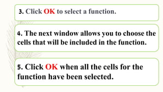 5. Click OK when all the cells for the
function have been selected.
4. The next window allows you to choose the
cells that will be included in the function.
3. Click OK to select a function.
 