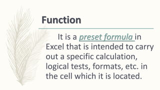 Function
It is a preset formula in
Excel that is intended to carry
out a specific calculation,
logical tests, formats, etc. in
the cell which it is located.
 