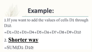 Example:
1.If you want to add the values of cells D1 through
D10.
=D1+D2+D3+D4+D5+D6+D7+D8+D9+D10
2. Shorter way
=SUM(D1:D10)
 