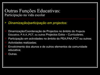 29-01-15 10
Outras Funções Educativas:
Participação na vida escolar
 Dinamização/participação em projectos:
 Dinamização/Coordenação de Projectos no âmbito do Projecto
Educativo, P.A.A.,PCT, ou outros Projectos Extra – Curriculares;
 Participação em actividades no âmbito do PEA,PAA,PCT ou outros;
 Actividades realizadas;
 Envolvimento dos alunos e de outros elementos da comunidade
educativa;
 Outras.
 