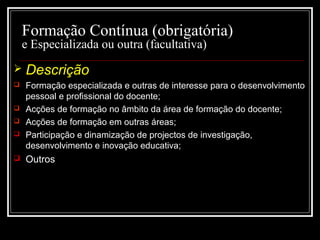 29-01-15 13
Formação Contínua (obrigatória)
e Especializada ou outra (facultativa)
 Descrição
 Formação especializada e outras de interesse para o desenvolvimentoFormação especializada e outras de interesse para o desenvolvimento
pessoal e profissional do docente;pessoal e profissional do docente;
 Acções de formação no âmbito da área de formação do docente;Acções de formação no âmbito da área de formação do docente;
 Acções de formação em outras áreas;Acções de formação em outras áreas;
 Participação e dinamização de projectos de investigação,Participação e dinamização de projectos de investigação,
desenvolvimento e inovação educativa;desenvolvimento e inovação educativa;
 Outros
 