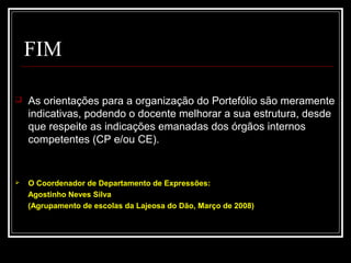 29-01-15 17
FIM
 As orientações para a organização do Portefólio são meramente
indicativas, podendo o docente melhorar a sua estrutura, desde
que respeite as indicações emanadas dos órgãos internos
competentes (CP e/ou CE).
 O Coordenador de Departamento de Expressões:
Agostinho Neves Silva
(Agrupamento de escolas da Lajeosa do Dão, Março de 2008)
 