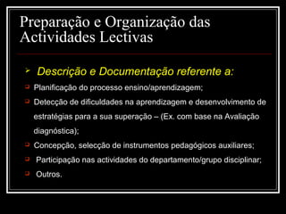 29-01-15 6
Preparação e Organização das
Actividades Lectivas
 Descrição e Documentação referente a:
 Planificação do processo ensino/aprendizagem;
 Detecção de dificuldades na aprendizagem e desenvolvimento de
estratégias para a sua superação – (Ex. com base na Avaliação
diagnóstica);
 Concepção, selecção de instrumentos pedagógicos auxiliares;
 Participação nas actividades do departamento/grupo disciplinar;
 Outros.
 