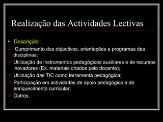 29-01-15 7
Realização das Actividades Lectivas
 Descrição:
 Cumprimento dos objectivos, orientações e programas das
disciplinas;
 Utilização de instrumentos pedagógicos auxiliares e de recursos
inovadores (Ex. materiais criados pelo docente);
 Utilização das TIC como ferramenta pedagógica;
 Participação em actividades de apoio pedagógico e de
enriquecimento curricular;
 Outros.
 