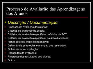 29-01-15 9
Processo de Avaliação das Aprendizagens
dos Alunos
 Descrição / Documentação:
 Processo de avaliação dos alunos;Processo de avaliação dos alunos;
 Critérios de avaliação de escola;Critérios de avaliação de escola;
 Critérios de avaliação específicos definidos no PCT;Critérios de avaliação específicos definidos no PCT;
 Critérios de avaliação específicos da área disciplinar;Critérios de avaliação específicos da área disciplinar;
 Fichas (outros) avaliação formativa;Fichas (outros) avaliação formativa;
 Definição de estratégias em função dos resultados;Definição de estratégias em função dos resultados;
 Fichas de auto - avaliação;Fichas de auto - avaliação;
 Resultados da avaliação;Resultados da avaliação;
 Progresso dos resultados dos alunos;Progresso dos resultados dos alunos;
 Outros.Outros.
 