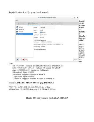 Step8 - Review & verify your virtual network
[root@
ALAA
LAB01
RHCS
A-
RHCE]
#
ifconfig
| grep -i
virbr*
virbr3:
flags=4
099<U
P,BRO
ADCA
ST,MU
LTICA
ST>
mtu
1500
inet 192.168.50.1 netmask 255.255.255.0 broadcast 192.168.50.255
inet6 2016:2015:2014:2013::1 prefixlen 64 scopeid 0x0<global>
ether 52:54:00:08:4a:55 txqueuelen 0 (Ethernet)
RX packets 0 bytes 0 (0.0 B)
RX errors 0 dropped 0 overruns 0 frame 0
TX packets 0 bytes 0 (0.0 B)
TX errors 0 dropped 0 overruns 0 carrier 0 collisions 0
[root@ALAALAB01 RHCSA-RHCE]# ping 192.168.50.1
PING 192.168.50.1 (192.168.50.1) 56(84) bytes of data.
64 bytes from 192.168.50.1: icmp_seq=1 ttl=64 time=0.098 ms
Thanks BR see you next post ALAA HEGGA
 