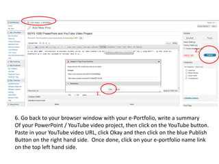 2.1.6. Go back to your browser window with your e-Portfolio, write a summaryOf your PowerPoint / YouTube video project, then click on the YouTube button.Paste in your YouTube video URL, click Okay and then click on the blue Publish Button on the right hand side.  Once done, click on your e-portfolio name link on the top left hand side.