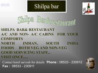 Shilpa bar HOME Shilpa  Bar&restaurant  SHILPA  BAR& RESTAURANT                     A/C AND NON- A/C CABINS  FOR YOUR COMFORTS NORTH INDIAN, SOUTH INDIA FOODS     BOTH VEG AND NON-VEG GOOD SERVICING STAFF... VISIT ONCE..... Contact hotel sarvesh for details:-Phone : 08533 - 230912Fax :  08533 - 230911 