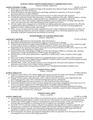 09/2011 to 05/2013
SCIENCE APPLICATIONS INTERNATIONAL CORPORATION (SAIC)
Bagram/Jalalabad, Afghanistan
STOCK CONTROL CLERK
Relied upon to contribute in-depth knowledge of the Standard Army Material Supply System (SAMS-1E) for
direct support at the SAIC Warehouse.
Enforced all policies through comprehensive knowledge and hands on experience in all facets of supply
automated software to include FEDLOG.
Managed and inventoried the requisitioned and maintenance of authorized parts and equipment.
Consistently performed all daily job requirements, including completing work orders, updating statuses, entering
man hours, tracking requisitions, conducting follow-ups, modifications, cancellations and reports.
Closely review, assess, and exchange inoperable equipment with serviceable floats, including capturing labor,
repair, and repair parts data while maintaining parts and equipment inventories.
Actively support senior management in critical decision-making and business planning initiatives by efficiently
compiling and producing detailed service status reports utilizing SAMS-1E and other web-based application
databases as well as weekly/monthly status reports.
Order, record, and attain materials and/or equipment procured, prepare shipping documentation, inventory all
incoming/outgoing shipments, and timely respond to customer questions concerning equipment status, further
illustrating exceptional communication and problem solving skills.
01/2011 to 09/2011
SYSTEM PRODUCTS AND SOLUTIONS (SPS)
Bagram, Afghanistan
LOGISTICS ADVISOR
Investigated, addressed and resolved product supply discrepancies.
Balanced workload demands with distribution capacity to avoid inventory shortage.
Utilized Property Book Unit Supply Enhanced (PBUSE) with DA Form 3161, DA Form 2765, or DA Form 2062
to process lateral transfers, dispositions, Found on Installations (FOI's) and perform data entry.
Responsible for the inventory and transfer of Foreign Excess Personal Property (FEPP) with a value of over 200
million dollars to the Department of State (DOS).
Initiated Theatre Movement Request (TMR) or Air Movement Request (AMR) to coordinate, plan, and direct
transportation, storage and distribution of FEPP property throughout Iraq.
Perform duties as the system administrator, responsible for performing a variety of quality control supply
functions.
Serves as a Conduit of Information and assist in coordinating theater resources in support of Base transition.
Utilized Property Book Unit Supply Enhanced (PBUSE) to transfer sensitive items to and from property accounts,
allowing for accurate reporting of inventory.
Published daily, weekly, and monthly reports to senior management, which provided snapshots of department
production and inventory levels of high visibility equipment.
Directed a shipping tracker that generated visibility of over 160 shipments throughout Southwest Asia.
01/2008 to 08/2011
UNITED STATES ARMY
Various , Locations
SUPPLY SERGEANT
Various Locations Direct a $15 million Supply and Logistics program for a large-scale operation; coordinate
multi-site equipment movement across 200 Soldiers and Korean Augumentees.
Manage 30 direct reports, train and mentor staff to enhance retention, maximize career opportunities and
professional growth to spur 110% contribution through participatory management.
Steer a $50,000 budget and report summary for a Government purchase card program.
Streamlined database systems to allow for faster upload and accurate data manipulation of inventory levels via
Unit Level Logistics Supply (ULLS) and Property Book Unit Supply Enhanced (PBUSE).
Architected the Equipment Management and Maintenance Plan; prepared Standard Operating Procedures
(SOPs) for support staff including operations methodologies, leadership, and performance management Maintain
all routine aspects of order cycle, ensuring all.
01/2007 to 01/2008
UNITED STATES ARMY
Various , Locations
SUPPLY SERGEANT
Assisted the theater Property Book Officer in accounting for mission essential equipment valued in excess of 1.65
billion dollars providing superior customer service for over 500 customers at various locations throughout Iraq.
Headed a $9.2 million supply inventory; oversaw physical counts of item storage, receipt, and stock control,
ensuring 100% accountability in controlling the flow of supplies from initial plan to acquisition.
Saved $53,179.53 in shortage expense; reduced waste generation through efficiency controls, inspection, and
utilization rates, resulting in zero statement of charges and Financial Liability Investigation of Property Loss.
Instituted lean logistics concepts; executed training, mentoring, and counseling to fully equip staff with the
capabilities required to deliver mission critical results efficiently and economically.
Reviewed logistics documents and conducted independent analysis to guarantee in-air and on-ground materials
and equipment was serviced within budget parameters.
 
