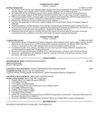 01/2004 to 01/2007
UNITED STATES ARMY
Various , Locations
SUPPLY SERGEANT
Various Locations Led the most efficient Supply Section with full accountability for performance management,
training, support, and oversight of $15.5 million in MTOE equipment and installation property.
Re-engineered and streamlined processes to allow greater emphasis on core activities for the provision of
logistics and military support of 300 Soldiers stationed in Echelon Above Corps Cargo Transfer Companies.
Delivered immediate results; assessed supply system readiness and requirements, identified gaps/opportunities
via in-depth analysis of logistics intelligence extracted from multiple databases.
Prepared key performance metrics and monitored stock holdings.
Served as the gatekeeper of Unit Level Logistics Supply (ULLS) and Property Book Unit Supply Enhanced
(PBUSE).
Maintained optimum staff performance levels through strategizing and conducting regular training activities.
Devised and enforced unit level safety regulations and requirements program for deployment, sustainment, and
re-deployment of unit personnel and equipment; adopted as the Battalion standard.
Maintained and utilized logistics tracking and reporting systems, prioritized material movement, monitored
environmental safety conditions, stock status and storage for logistics management functions.
01/2000 to 01/2004
UNITED STATES ARMY
Various , Locations
CARGO SPECIALIST
Spearheaded change in Department of Defense Education Administration yearly testing supply contract. Routed
shipments to 10 overseas bases via UPS instead of the customary Intl Priority Air Mail to APO's and FPO's.
Turned a 3 week process into 3 days and provided a much more reliable tracking network.
Coordinated receipt, issue, salvage, and safety of in-air and on-ground loading containers; inspected and
evaluated quantities against bills of lading documents.
Monitored inventory performance including excess and obsolescence, variances, and material movement.
Seamlessly coordinated the safe handling of material, ensuring conformity with packing, marking, storage
provisions, and weight limitations.
Jan 2009BACHELOR OF ARTS: BUSINESS MANAGEMENT
Saint Leo University
Business Management
2006LOGISTICS MANAGEMENT: SUPPLY/TRANSPORTATION MANAGEMENT
Campbell University, Buies Creek, NC, United States
Logistical Military Training Supply and Distribution Applied Management Business Management
LOGISTICS MANAGEMENT : MILITARY CERTIFICATIONS
North Central Institute, Buick Creek, NC, United States
Property Book Unit Supply Enhanced (PBUSE)
Unit Supply Training
Unit Logistics Training Ground
Logistis Training Team (LTT) Supervisor's Course Property Book
Unit Supply Enhanced (USE)
Property Book Enhances (PBE)
Unit Movement Officer (UMO)
Unit RESET Officer (URO)
Global Air Transportation Execution System (GATES)Transportation Coordinators' - Automated Information for
Movement Systems II (TC-AIMS II)
The Force XXI Battle Command Brigade and Below Blue Force Tracker (BS3) Logistics Management
REFERENCES REFERENCES AVAILABLE UPON REQUEST
EDUCATION
REFERENCES
 