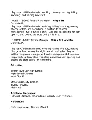 My responsibilities included cooking, cleaning, serving, taking
inventory, and training new staff.
• 8/2001 - 8/2002 Assistant Manager Village Inn
Coralville/IA
My responsibilities included ordering, taking inventory, making
change orders, and scheduling in addition to general
management duties during a shift. I was also responsible for both
opening and closing the store during this time.
• 10/1998 - 8/2001 Senior Manager Chili's Grill and Bar
Coralville/IA
My responsibilities included ordering, taking inventory, making
change orders, making the night deposit, and scheduling in
addition to general management duties during a shift. I was also
responsible for local store marketing as well as both opening and
closing the store during my time there.
Education
5/1994 Iowa City High School
High School Diploma
Iowa City, IA
Mesa Community College
1/2007- 11/2007
Mesa, AZ
Additional languages:
Bilingual - Spanish Intermediate Currently used / 13 years
References:
Reference Name: Gemma Cherioli
 