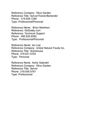 Reference Company: Olive Garden
Reference Title: Server/Trainer/Bartender
Phone: 319.936.1390
Type: Professional/Personal
Reference Name: Brian Markham
Reference: GoDaddy.com
Reference: Technical Support
Phone: 480.635.6592
Type: Professional/Personal
Reference Name: Ian Lee
Reference Company: United Natural Foods Inc.
Reference Title: Warehouse
Phone: 319.621.5704
Type: Personal
Reference Name: Aisha Salameh
Reference Company: Olive Garden
Reference Title: Server
Phone: 219.936.5781
Type: Professional
 