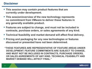 DisclaimerThis session may contain product features that are currently under development.This session/overview of the new technology represents no commitment from VMware to deliver these features in any generally available product.Features are subject to change, and must not be included in contracts, purchase orders, or sales agreements of any kind.Technical feasibility and market demand will affect final delivery.Pricing and packaging for any new technologies or features discussed or presented have not been determined.“THESE FEATURES ARE REPRESENTATIVE OF FEATURE AREAS UNDER DEVELOPMENT. FEATURE COMMITMENTS ARE SUBJECT TO CHANGE, AND MUST NOT BE INCLUDED IN CONTRACTS, PURCHASE ORDERS,OR SALES AGREEMENTS OF ANY KIND. TECHNICAL FEASIBILITY AND MARKET DEMAND WILL AFFECT FINAL.”