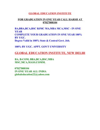 GLOBAL EDUCATION INSTITUTE
FOR GRADUATION IN ONE YEAR CALL HARSH AT
07827808104
BA,BBA,BCA,BSC BJMC MA,MBA MCA,MSC - IN ONE
YEAR
COMPLETE YOUR GRADUATION IN ONE YEAR 100%
BY UGC.
Degree Valid in 100% State & Central Govt. Job.
100% BY UGC. APPT. GOVT UNIVERSITY
GLOBAL EDUCATION INSTITUTE, NEW DELHI
BA, B-COM, BBA,BCA,BSC,MBA
MSC,MCA,MASS.COMM.
07827808104
IN ONE YEAR ALL INDIA
globaleducation22@yahoo.com
 