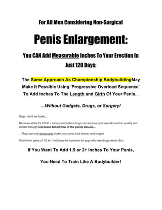 For All Men Considering Non-Surgical 
Penis Enlargement: 
You CAN Add ​Measurable​ Inches To Your Erection In 
Just 120 Days: 
The ​Same Approach As Championship Bodybuilding​May
Make It Possible Using 'Progressive Overload Sequence'
To Add Inches To The ​Length​ and ​Girth​ Of Your Penis...
...Without Gadgets, Drugs, or Surgery!
Guys, don't be fooled...
Because while it's TRUE - some prescription drugs can improve your overall erection quality and
control through ​increased blood flow to the penile tissues...
...They can only ​temporarily​ make your penis look thicker and longer!
Short-term gains of 1/2 to 1 inch may be common for guys who use drugs alone. But...
If You Want To Add 1.5 or 2+ Inches To Your Penis,
You Need To Train Like A Bodybuilder!
 