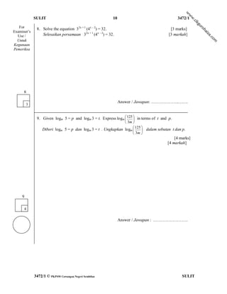 w
                                                                                                       w
             SULIT                                         10                                  3472/1




                                                                                                        w
                                                                                                         .c
                                                                                                           ik
                                                                                                            gu
   For        8. Solve the equation 32x + 1 (4x – 2) = 32.




                                                                                                              ro
                                                                                           [3 marks]




                                                                                                                 h
Examiner’s




                                                                                                                 ai
                 Selesaikan persamaan 32x + 1 (4x – 2) = 32.                              [3 markah]




                                                                                                                 za
  Use /




                                                                                                                     .c
                                                                                                                       om
  Untuk
Kegunaan
Pemeriksa




      8

                                                                Answer / Jawapan: ………………..…….
         3


              9. Given logm 5 = p and logm 3 = t. Express logm  125  in terms of t and p.
                                                                    
                                                                  3m 
                  Diberi logm   5 = p dan logm 3 = t . Ungkapkan logm  125  dalam sebutan t dan p.
                                                                           
                                                                       3m 
                                                                                             [4 marks]
                                                                                         [4 markah]




     9

      4

                                                                Answer / Jawapan : …………………….




             3472/1 © PKPSM Cawangan Negeri Sembilan                                              SULIT
 