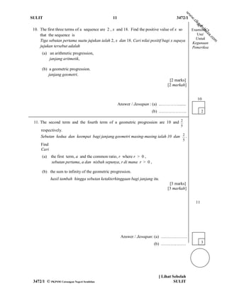 w
                                                                                               w
SULIT                                           11                                  3472/1




                                                                                               w
                                                                                                   .c
                                                                                                    ik
                                                                                                     gu
                                                                                                      For




                                                                                                        ro
10. The first three terms of a sequence are 2 , x and 18. Find the positive value of x so          Examiner’s




                                                                                                           h  ai
                                                                                                      Use/




                                                                                                              za
    that the sequence is




                                                                                                               .c
                                                                                                     Untuk




                                                                                                                 om
    Tiga sebutan pertama suatu jujukan ialah 2, x dan 18. Cari nilai positif bagi x supaya
                                                                                                   Kegunaan
    jujukan tersebut adalah                                                                        Pemeriksa
      (a) an arithmetic progression,
          janjang aritmetik,

      (b) a geometric progression.
          janjang geometri.
                                                                                 [2 marks]
                                                                                [2 markah]


                                                                                                      10
                                                     Answer / Jawapan : (a) ..…………........
                                                                        (b) .……………….                      2

 11. The second term and the fourth term of a geometric progression are 10 and 2
                                                                                       5
     respectively.
     Sebutan kedua dan keempat bagi janjang geometri masing-masing ialah 10 dan 2 .
                                                                                           5
     Find
     Cari
      (a)   the first term, a and the common ratio, r where r > 0 ,
             sebutan pertama, a dan nisbah sepunya, r di mana r > 0 ,

      (b) the sum to infinity of the geometric progression.
            hasil tambah hingga sebutan ketakterhinggaan bagi janjang itu.
                                                                                 [3 marks]
                                                                                [3 markah]


                                                                                                     11




                                                      Answer / Jawapan: (a) ….……………
                                                                        (b) ………………                        3




                                                                           [ Lihat Sebelah
 3472/1 © PKPSM Cawangan Negeri Sembilan                                            SULIT
 