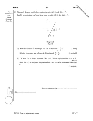 w
                                                                                                            w
             SULIT                                         12                                       3472/1




                                                                                                             w
                                                                                                             .c
                                                                                                                ik
                                                                                                                 gu
                                                                                                                  ro
   For     12. Diagram 2 shows a straight line passing through A(2, 0) and B(0, – 7).




                                                                                                                     hai
Examiner’s




                                                                                                                      za
               Rajah 2 menunjukkan graf garis lurus yang melalui A(2, 0) dan B(0, – 7).




                                                                                                                         .c
   Use/




                                                                                                                           om
  Untuk
Kegunaan                                                  y
Pemeriksa



                                                                     ●                 x
                                                              0          A(2, 0)


                                                              B ● (0, –7)


                                                            Diagram 2
                                                             Rajah 2

                 (a) Write the equation of the straight line AB in the form x  y  1            [1 mark]
                                                                                   a       b
                                                                             x y
                     Tuliskan persamaan garis lurus AB dalam bentuk            1             [1 markah ]
                                                                             a b

                 (b) The point P(x, y) moves such that PA = 2PB. Find the equation of the locus of P.
                                                                                            [3 marks]
                     Suatu titik P(x, y) bergerak dengan keadaan PA = 2PB. Cari persamaan lokus bagi
                     P.
                                                                                          [3 markah]




    12                                                 Answer / Jawapan: (a) ………………..…………..

         4
              (b) ………………..…………..




             3472/1 © PKPSM Cawangan Negeri Sembilan                                                SULIT
 