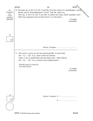 w
                                                                                                         w
             SULIT                                         14                                   3472/1




                                                                                                         w
                                                                                                          .c
                                                                                                             ik
   For       14. The points A(q, 3), B(–4, 6), C(8, 7) and D(6, 4) are the vertices of a parallelogram. Given




                                                                                                             gu
                                                                                                                ro
Examiner’s       that the area of the parallelogram is 34 unit2, find the values of q.




                                                                                                                   h
                                                                                                                  ai
   Use/




                                                                                                                   za
                 Titik A(q, 3), B(–4, 6), C(8, 7) dan D(6, 4) adalah bucu bagi sebuah segiempat selari.




                                                                                                                       .c
  Untuk




                                                                                                                         om
Kegunaan         Diberi luas segiempat selari itu ialah 34 unit2, cari nilai-nilai q.
Pemeriksa                                                                                       [4 marks]
                                                                                             [4 markah]




   14


        4



                                                       Answer / Jawapan : ……………………………


             15. The vectors a and b are non-zero and non-parallel. It is given that
                                   
                 (8h – 1) a = (2k + 8) b , where h and k are constants.
                                      
                 Vektor a dan b adalah bukan sifar dan bukan selari. Diberi bahawa
                              
                 (8h – 1) a = (2k + 8) b , di mana h dan k adalah pemalar.
                                      
                   Find the value of h and of k.
                   Cari nilai h dan k.
                                `                                                            [2 marks]
                                                                                           [2 markah]




   15
                                                       Answer / Jawapan : h = …….…………………

        2                                                                 k = ..………………….........




             3472/1 © PKPSM Cawangan Negeri Sembilan                                             SULIT
 