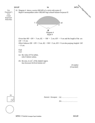 w
                                                                                                     w
               SULIT                                         16                             3472/1




                                                                                                     w
                                                                                                     .c
                                                                                                         ik
   For          18. Diagram 4 shows a sector OKLMN of a circle with centre O.




                                                                                                         gu
                                                                                                          ro
Examiner’s          Rajah 4 menunjukkan sektor OKLMN bagi sebuah bulatan berpusat O.




                                                                                                             hai
   Use/




                                                                                                              za
                                                                                                                 .c
  Untuk




                                                                                                                   om
Kegunaan
Pemeriksa
                                            L                               M
                                                K                       N
                                                              θ

                                                             O
                                                            Diagram 4
                                                             Rajah 4

                    Given that OK = ON = 5 cm, KL = NM = 2 cm, KN = 8 cm and the length of the arc
                    LM = 13 cm.
                    Diberi bahawa OK = ON = 5 cm, KL = NM = 2 cm, KN = 8 cm dan panjang lengkok LM
                    = 13 cm.

                    Find
                    Cari
                    (a) the value of θ in radian,
                        nilai θ dalam radian,

                    (b) the area, in cm2, of the shaded region.
                        luas kawasan berlorek dalam cm2.
                                                                                         [4 marks]
                                                                                       [4 markah]




      18
                                                          Answer / Jawapan : (a) ………………………
           4                                                            (b) ………………………




                3472/1 © PKPSM Cawangan Negeri Sembilan                                    SULIT
 