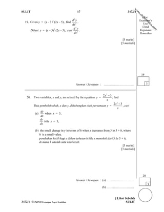 w
SULIT                                         17                                       3472/1




                                                                                                w
                                                                                                w
                                                                                                .c
                                                                                                    ik
                                                                                                       For




                                                                                                     gu
                                         d2y




                                                                                                       ro
                                                                                                    Examiner’s
  19. Given y = (x – 3)2 (2x – 5), find       .




                                                                                                          hai
                                         dx 2                                                          Use/




                                                                                                               za
                                                                                                      Untuk




                                                                                                               .c
                                          d2y




                                                                                                                 om
      Diberi y = (x – 3)2 (2x – 5), cari        .                                                   Kegunaan
                                          dx 2                                                      Pemeriksa

                                                                                  [3 marks]
                                                                                 [3 markah]




                                                                                                     19


                                             Answer / Jawapan : …………………………                                 3


                                                              2x2  3
    20.   Two variables, x and y, are related by the equation y =     , find
                                                                 x
                                                                        2x2  3
          Dua pemboleh ubah, x dan y, dihubungkan oleh persamaan y =            , cari
                                                                           x
               dy
           (a)    when x = 3,
               dx
               dy
                  bila x = 3,
               dx

           (b) the small change in y in terms of h when x increases from 3 to 3 + h, where
              h is a small value.
              perubahan kecil bagi y dalam sebutan h bila x menokok dari 3 ke 3 + h,
              di mana h adalah satu nilai kecil.
                                                                                    [3 marks]
                                                                                   [3 markah]




                                                                                                      20
                                             Answer / Jawapan : (a) ..…………………..…
                                                                                                           3
                                                                    (b) ……...……………….


                                                                            [ Lihat Sebelah
3472/1 © PKPSM Cawangan Negeri Sembilan                                              SULIT
 
