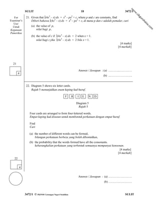 w
             SULIT                                              18                             3472/1




                                                                                                       w
                                                                                                        w
                                                                                                         .c
                                                                                                           ik
   For        21. Given that ∫(4x3 – x) dx = x4 – px2 + c, where p and c are constants, find




                                                                                                            gu
                                                                                                              ro
Examiner’s        Diberi bahawa ∫(4x3 – x) dx = x4 – px2 + c, di mana p dan c adalah pemalar, cari




                                                                                                                 h
                                                                                                                 ai
   Use/




                                                                                                                 za
                  (a) the value of p,




                                                                                                                     .c
  Untuk




                                                                                                                       om
Kegunaan              nilai bagi p,
Pemeriksa
                  (b) the value of c if ∫(4x3 – x) dx = 2 when x = 1.
                      nilai bagi c jika ∫(4x3 – x) dx = 2 bila x = 1.
                                                                                           [4 marks]
                                                                                         [4 markah]




  21

                                                            Answer / Jawapan : (a) ………...……….…
        4
                                                                             (b) ...………………….


              22. Diagram 5 shows six letter cards.
                  Rajah 5 menunjukkan enam keping kad huruf.

                                                 F     R    I   E    N   D

                                                           Diagram 5
                                                             Rajah 5

                 Four cards are arranged to form four-lettered words.
                 Empat keping kad disusun untuk membentuk perkataan dengan empat huruf.

                 Find
                 Cari

                 (a) the number of different words can be formed,
                     bilangan perkataan berbeza yang boleh dibentukkan,
                 (b) the probability that the words formed have all the consonants.
                     kebarangkalian perkataan yang terbentuk semuanya mempunyai konsonan.
                                                                                      [4 marks]
                                                                                     [4 markah]
   22

        4


                                                            Answer / Jawapan : (a) ……………………
                                                                              (b) ……………………



             3472/1 © PKPSM Cawangan Negeri Sembilan                                           SULIT
 