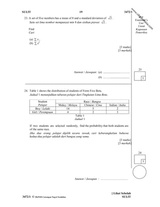 w
                                                                                                      w
SULIT                                           19                                           3472/1




                                                                                                      w
                                                                                                          .c
                                                                                                           ik
                                                                                                             For




                                                                                                            gu
 23. A set of five numbers has a mean of 8 and a standard deviation of       2.




                                                                                                               ro
                                                                                                          Examiner’s




                                                                                                                  h
     Satu set lima nombor mempunyai min 8 dan sisihan piawai 2 .




                                                                                                                 ai
                                                                                                             Use/




                                                                                                                     za
                                                                                                            Untuk




                                                                                                                      .c
                                                                                                                        om
     Find                                                                                                 Kegunaan
     Cari                                                                                                 Pemeriksa

      (a) ∑ x ,
      (b) ∑ x2
                                                                                       [3 marks]
                                                                                      [3 markah]




                                                                                                            23
                                            Answer / Jawapan: (a) ......................………..
                                                                 (b) ..……..........................              3



 24. Table 1 shows the distribution of students of Form Five Beta.
     Jadual 1 menunjukkan taburan pelajar dari Tingkatan Lima Beta.

             Student                                Race / Bangsa
              Pelajar           Malay / Melayu       Chinese / Cina          Indian / India
          Boy / Lelaki               14                    5                       2
        Girl / Perempuan              4                    2                       3
                                             Table 1
                                            Jadual 1

      If two students are selected randomly, find the probability that both students are
      of the same race.
      Jika dua orang pelajar dipilih secara rawak, cari kebarangkalian bahawa
      kedua-dua pelajar adalah dari bangsa yang sama.
                                                                                [3 marks]
                                                                               [3 markah]


                                                                                                            24

                                                                                                                 3




                                             Answer / Jawapan : …………………….…



                                                                               [ Lihat Sebelah
3472/1 © PKPSM Cawangan Negeri Sembilan                                                 SULIT
 