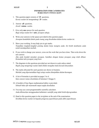 w
                                                                                             w
 SULIT                                        2                                     3472/1




                                                                                             w
                                                                                               .c
                                                                                                 ik
                              INFORMATION FOR CANDIDATES




                                                                                                 gu
                                                                                                    ro
                                 MAKLUMAT UNTUK CALON




                                                                                                       h
                                                                                                      ai
                                                                                                       za
                                                                                                           .c
1. This question paper consists of 25 questions.




                                                                                                             om
   Kertas soalan ini mengandungi 25 soalan.

2. Answer all questions.
   Jawab semua soalan.

3. Give only one answer for each question.
   Bagi setiap soalan beri satu jawapan sahaja.

4. Write your answers in the spaces provided in this question paper.
   Jawapan hendaklah ditulis pada ruang yang disediakan dalam kertas soalan ini.

5. Show your working. It may help you to get marks.
   Tunjukkan langkah-langkah penting dalam kerja mengira anda. Ini boleh membantu anda
   untuk mendapatkan markah.

6. If you wish to change your answer, cross out the work that you have done. Then write down the
   new answer.
   Jika anda hendak menukar jawapan, batalkan dengan kemas jawapan yang telah dibuat.
   Kemudian tulis jawapan yang baru.

7. The diagrams in the questions provided are not drawn to scale unless stated.
   Rajah yang mengiringi soalan tidak dilukis mengikut skala kecuali dinyatakan.

8. The marks allocated for each question are shown in brackets.
   Markah yang diperuntukkan bagi setiap soalan ditunjukkan dalam kurungan.

9. A list of formulae is provided on pages 3 to 4.
   Satu senarai rumus disediakan di halaman 3 hingga 4.

10. A booklet of four-figure mathematical tables is provided.
    Sebuah buku sifir matematik empat angka disediakan.

11. You may use a non-programmable scientific calculator.
    Anda dibenarkan menggunakan kalkulator saintifik yang tidak boleh diprogramkan.

12. Hand in this question paper to the invigilator at the end of the examination.
    Serahkan kertas soalan ini kepada pengawas peperiksaan pada akhir peperiksaan.




3472/1 © PKPSM Cawangan Negeri Sembilan                                            SULIT
 