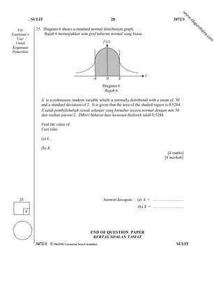 w
                                                                                                            w
                                                                                                             w
             SULIT                                              20                                  3472/1




                                                                                                                .c
                                                                                                                ik
                                                                                                                 gu
                                                                                                                     ro
   For         25. Diagram 6 shows a standard normal distribution graph.




                                                                                                                        h
                                                                                                                       ai
                   Rajah 6 menunjukkan satu graf taburan normal yang biasa.




                                                                                                                        za
Examiner’s




                                                                                                                            .c
   Use/




                                                                                                                              om
  Untuk                                                 f (z)
Kegunaan
Pemeriksa




                                                                                  z
                                                  –k      0          k
                                                        Diagram 6
                                                         Rajah 6

                 X is a continuous random variable which is normally distributed with a mean of 30
                 and a standard deviation of 2. It is given that the area of the shaded region is 0.5284.
                 X ialah pembolehubah rawak selanjar yang bertabur secara normal dengan min 30
                 dan sisihan piawai 2. Diberi bahawa luas kawasan berlorek ialah 0.5284.

                 Find the value of
                 Cari nilai

                 (a) k ,

                 (b) X .
                                                                                                [4 marks]
                                                                                              [4 markah]




    25                                                  Answer/Jawapan : (a) k = ...…………….…..
                                                                             (b) X = …………………..
         4




                                                END OF QUESTION PAPER
                                                 KERTAS SOALAN TAMAT
              3472/1 © PKPSM Cawangan Negeri Sembilan                                                SULIT
 