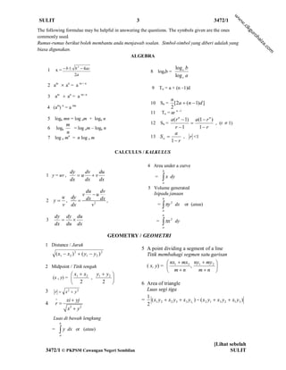 w
SULIT                                                     3                                                 3472/1




                                                                                                                      w
                                                                                                                        w
                                                                                                                          .c
                                                                                                                              ik
The following formulae may be helpful in answering the questions. The symbols given are the ones




                                                                                                                              gu
                                                                                                                               ro
commonly used.




                                                                                                                                  hai
Rumus-rumus berikut boleh membantu anda menjawab soalan. Simbol-simbol yang diberi adalah yang




                                                                                                                                   za
                                                                                                                                      .c
biasa digunakan.




                                                                                                                                        om
                                             ALGEBRA

    1
                       2
            x =  b  b  4ac                                                           log c b
                                                                   8    logab =
                          2a                                                            log c a
    2 am  an = a m + n
                                                                    9       Tn = a + (n –1)d
    3       am  an = a m– n
                                                                                    n
             m n         mn
                                                                   10       Sn =      [ 2a  ( n  1) d ]
    4 (a ) = a                                                                      2
                                                                   11        Tn = ar n –1
    5       loga mn = log am + loga n                                       a(r n  1) a(1  r n )
                     m                                             12       Sn =                  , (r  1)
    6       loga       = log am – loga n                                      r 1        1 r
                     n                                                        a
    7       log a mn = n log a m                                   13 S          , r <1
                                                                            1 r

                                                   CALCULUS / KALKULUS

                                                                 4 Area under a curve
               dy   dv  du                                                   b
    1 y = uv ,    u v
               dx   dx  dx
                                                                        =     x dy
                                                                             a
                                                                 5 Volume generated
                                      du    dv                     Isipadu janaan
                                  v      u
        u dy                          dx    dx ,                             b
    2 y ,   
        v dx                             v2                             = y 2 dx
                                                                                            or (atau)
                                                                             a

        dy dy du                                                             b
    3                                                                             2
        dx du dx
                                                                        =     x
                                                                             a
                                                                                        dy


                                               GEOMETRY / GEOMETRI
   1 Distance / Jarak
                                                              5 A point dividing a segment of a line
            ( x1  x2 ) 2  ( y1  y 2 ) 2                      Titik membahagi segmen satu garisan
                                                                           nx  mx2 ny1  my 2 
   2 Midpoint / Titik tengah                                    ( x, y) =  1        ,          
                                                                           mn        mn 
                          x1  x2   y  y2 
        (x , y) =                 , 1      
                          2           2                     6 Area of triangle
   3        r  x y 2        2                                 Luas segi tiga
                                                                1
                    xi  yj                                  = ( x1 y 2  x2 y 3  x3 y11 )  ( x 2 y1  x3 y 2  x1 y 3 )
   4        r                                                  2
                     x2  y 2
        Luas di bawah lengkung
                b
        =       y
                a
                     dx or (atau)


                                                                                                            [Lihat sebelah
    3472/1 © PKPSM Cawangan Negeri Sembilan                                                                        SULIT
 