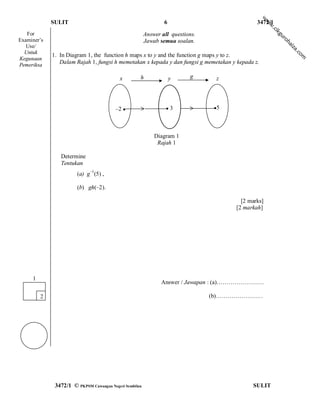 w
             SULIT                                              6                             3472/1




                                                                                                    w
                                                                                                    w
                                                                                                      .c
                                                                                                        ik
   For                                                  Answer all questions.




                                                                                                        gu
                                                                                                           ro
Examiner’s                                              Jawab semua soalan.




                                                                                                              h
                                                                                                             ai
   Use/




                                                                                                              za
  Untuk




                                                                                                                  .c
             1. In Diagram 1, the function h maps x to y and the function g maps y to z.




                                                                                                                    om
Kegunaan
Pemeriksa
                Dalam Rajah 1, fungsi h memetakan x kepada y dan fungsi g memetakan y kepada z.

                                           x        h               y     g      z




                                         –2 ●                    ●3             ●5




                                                            Diagram 1
                                                             Rajah 1

                Determine
                Tentukan
                        (a) g1(5) ,

                        (b) gh(–2).

                                                                                        [2 marks]
                                                                                      [2 markah]




     1
                                                               Answer / Jawapan : (a)……………………

         2                                                                      (b)……………………




              3472/1 © PKPSM Cawangan Negeri Sembilan                                       SULIT
 