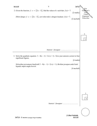 w
SULIT                                           7                                       3472/1




                                                                                                 w
                                                                                                 w
                                                                                                    For




                                                                                                 .c
                                                                                                     ik
2. Given the function f : x → │2x – 3│, find the values of x such that f (x) = 7.                Examiner’s




                                                                                                     gu
                                                                                                         ro
                                                                                     [2 marks]      Use/




                                                                                                            h ai
                                                                                                   Untuk




                                                                                                              za
                                                                                                                .c
   Diberi fungsi f : x → │2x – 3│, cari nilai-nilai x dengan keadaan f (x) = 7.                  Kegunaan




                                                                                                                  om
                                                                                                 Pemeriksa
                                                                                    [2 markah]




                                                                                                     2

                                                                                                      2




                                              Answer / Jawapan : …..……………………


3. Solve the quadratic equation 3 – 8(x – 1) = 2x (x + 1). Give your answers correct to four
   significant figures.
                                                                                  [4 marks]

   Selesaikan persamaan kuadratik 3 – 8(x – 1) = 2x (x + 1). Berikan jawapan anda betul
   kepada empat angka bererti.
                                                                               [4 markah]




                                                                                                         3

                                                                                                          4

                                                Answer / Jawapan : .……………………




                                                                          [ Lihat Sebelah
  3472/1 © PKPSM Cawangan Negeri Sembilan                                          SULIT
 