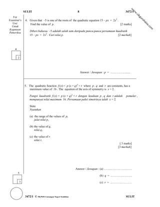 w
                                                                                                         w
             SULIT                                       8                                      3472/1




                                                                                                         w
                                                                                                           .c
                                                                                                             ik
   For




                                                                                                             gu
              4. Given that –5 is one of the roots of the quadratic equation 15 – px = 2x2 .




                                                                                                                ro
Examiner’s




                                                                                                                   h
                                                                                                                  ai
   Use/          Find the value of p.                                                        [2 marks]




                                                                                                                   za
  Untuk




                                                                                                                       .c
                                                                                                                         om
Kegunaan
                  Diberi bahawa –5 adalah salah satu daripada punca-punca persamaan kuadratik
Pemeriksa
                  15 – px = 2x2. Cari nilai p.                                        [2 markah]



    4

        2




                                                             Answer / Jawapan : p = …………….......



             5. The quadratic function f (x) = p (x + q)2 + r where p , q and r are constants, has a
                maximum value of 16 . The equation of the axis of symmetry is x = 2.

                 Fungsi kuadratik f (x) = p (x + q)2 + r dengan keadaan p , q dan r adalah       pemalar ,
                 mempunyai nilai maximum 16. Persamaan paksi simetrinya ialah x = 2.

                  State
                  Nyatakan

                  (a) the range of the values of p,
                      julat nilai p,

                  (b) the value of q,
                      nilai q,

                  (c) the value of r.
                      nilai r.
                                                                                           [ 3 marks]
                                                                                          [3 markah]




                                                        Answer / Jawapan : (a) ……..…………………
        5
                                                                           (b) q = .…………………

        3                                                                  (c) r = ….………………



              3472/1 © PKPSM Cawangan Negeri Sembilan                                            SULIT
 
