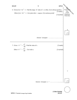 w
                                                                                                 w
  SULIT                                                  9                            3472/1




                                                                                                 w
                                                                                                    .c
                                                                                                     ik
                                                                                                    For




                                                                                                     gu
                           2




                                                                                                         ro
  6. Given f (x) = 4x – 1. Find the range of value of x so that f (x) is always positive.        Examiner’s




                                                                                                            h ai
                                                                                 [3 marks]          Use/




                                                                                                              za
     Diberi f (x) = 4x 2 – 1. Cari julat nilai x supaya f (x) sentiasa positif.                    Untuk




                                                                                                                .c
                                                                                                                  om
                                                                                [3 markah]       Kegunaan
                                                                                                 Pemeriksa




                                                                                                         6

                                                                                                          3

                                                    Answer / Jawapan : ……...…………………



                x 3       42 x
  7. Given 8           =        . Find the value of x.                               [3 marks]
                           64
                x 3       42 x
     Diberi 8          =        . Cari nilai x.                                    [3 markah]
                           64




                                                                                                         7




                                                  Answer / Jawapan : x = ..…………….............             3




                                                                             [ Lihat Sebelah
3472/1 © PKPSM Cawangan Negeri Sembilan                                               SULIT
 