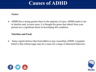 Causes of ADHD
Genes:
 ADHD has a strong genetic basis in the majority of cases. ADHD tends to run
in families and, in most cases, it is thought the genes that inherit from your
parents are a significant factor in developing this condition.
Nutrition and Food:
 Some experts believe that food additives may exacerbate ADHD. A popular
belief is that refined sugar may be a cause for a range of abnormal behaviors.
 