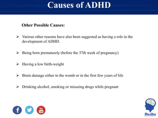 Causes of ADHD
Other Possible Causes:
 Various other reasons have also been suggested as having a role in the
development of ADHD.
 Being born prematurely (before the 37th week of pregnancy)
 Having a low birth-weight
 Brain damage either in the womb or in the first few years of life
 Drinking alcohol, smoking or misusing drugs while pregnant
 