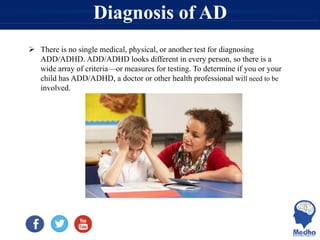 Diagnosis of AD
 There is no single medical, physical, or another test for diagnosing
ADD/ADHD. ADD/ADHD looks different in every person, so there is a
wide array of criteria—or measures for testing. To determine if you or your
child has ADD/ADHD, a doctor or other health professional will need to be
involved.
 