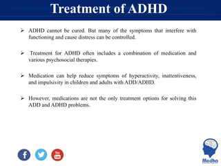 Treatment of ADHD
 ADHD cannot be cured. But many of the symptoms that interfere with
functioning and cause distress can be controlled.
 Treatment for ADHD often includes a combination of medication and
various psychosocial therapies.
 Medication can help reduce symptoms of hyperactivity, inattentiveness,
and impulsivity in children and adults with ADD/ADHD.
 However, medications are not the only treatment options for solving this
ADD and ADHD problems.
 