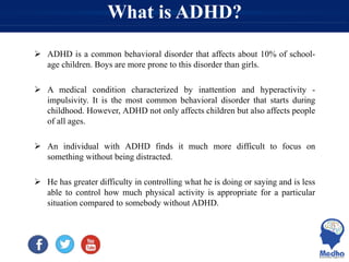 What is ADHD?
 ADHD is a common behavioral disorder that affects about 10% of school-
age children. Boys are more prone to this disorder than girls.
 A medical condition characterized by inattention and hyperactivity -
impulsivity. It is the most common behavioral disorder that starts during
childhood. However, ADHD not only affects children but also affects people
of all ages.
 An individual with ADHD finds it much more difficult to focus on
something without being distracted.
 He has greater difficulty in controlling what he is doing or saying and is less
able to control how much physical activity is appropriate for a particular
situation compared to somebody without ADHD.
 