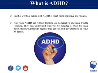 What is ADHD?
 In other words, a person with ADHD is much more impulsive and restless.
 Kids with ADHD act without thinking are hyperactive and have trouble
focusing. They may understand what will be expected of them but have
trouble following through because they can't sit still, pay attention, or focus
on details.
 