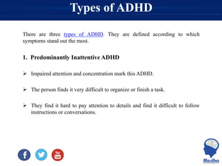 Types of ADHD
There are three types of ADHD. They are defined according to which
symptoms stand out the most.
1. Predominantly Inattentive ADHD
 Impaired attention and concentration mark this ADHD.
 The person finds it very difficult to organize or finish a task.
 They find it hard to pay attention to details and find it difficult to follow
instructions or conversations.
 