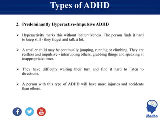 Types of ADHD
2. Predominantly Hyperactive-Impulsive ADHD
 Hyperactivity marks this without inattentiveness. The person finds it hard
to keep still - they fidget and talk a lot.
 A smaller child may be continually jumping, running or climbing. They are
restless and impulsive - interrupting others, grabbing things and speaking at
inappropriate times.
 They have difficulty waiting their turn and find it hard to listen to
directions.
 A person with this type of ADHD will have more injuries and accidents
than others.
 