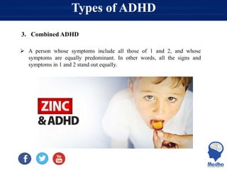Types of ADHD
3. Combined ADHD
 A person whose symptoms include all those of 1 and 2, and whose
symptoms are equally predominant. In other words, all the signs and
symptoms in 1 and 2 stand out equally.
 