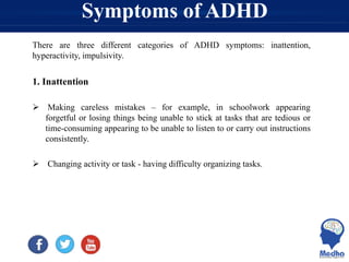 Symptoms of ADHD
There are three different categories of ADHD symptoms: inattention,
hyperactivity, impulsivity.
1. Inattention
 Making careless mistakes – for example, in schoolwork appearing
forgetful or losing things being unable to stick at tasks that are tedious or
time-consuming appearing to be unable to listen to or carry out instructions
consistently.
 Changing activity or task - having difficulty organizing tasks.
 