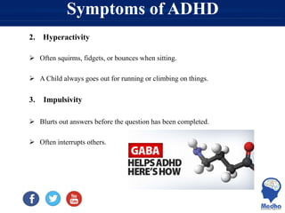 Symptoms of ADHD
2. Hyperactivity
 Often squirms, fidgets, or bounces when sitting.
 A Child always goes out for running or climbing on things.
3. Impulsivity
 Blurts out answers before the question has been completed.
 Often interrupts others.
 