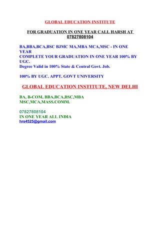 GLOBAL EDUCATION INSTITUTE 
FOR GRADUATION IN ONE YEAR CALL HARSH AT 
07827808104 
BA,BBA,BCA,BSC BJMC MA,MBA MCA,MSC - IN ONE 
YEAR 
COMPLETE YOUR GRADUATION IN ONE YEAR 100% BY 
UGC. 
Degree Valid in 100% State & Central Govt. Job. 
100% BY UGC. APPT. GOVT UNIVERSITY 
GLOBAL EDUCATION INSTITUTE, NEW DELHI 
BA, B-COM, BBA,BCA,BSC,MBA 
MSC,MCA,MASS.COMM. 
07827808104 
IN ONE YEAR ALL INDIA 
hrs4525@gmail.com 
