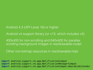 Android 4.3 (API Level 18) or higher
Android v4 support library (or v13, which includes v4)
400x400 for non-scrolling and 640x400 for parallax
scrolling background images in res/drawable-nodpi
Other non-bitmap resources in res/drawable-hdpi
 
import android.support.v4.app.NotificationCompat; 
import android.support.v4.app.NotificationManagerCompat; 
import android.support.v4.app.NotificationCompat.WearableExtender; 
 