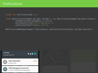Notiﬁcations
final int notificationId = 1; 
final NotificationCompat.Builder builder = new NotificationCompat.Builder(context) 
.setSmallIcon(R.drawable.ic_notif) 
.setContentTitle("Hello Wearable!") 
.setContentText("Sample text"); 
NotificationManagerCompat.from(context).notify(notificationId, builder.build()); 
 