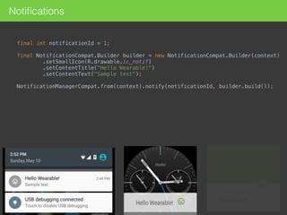 Notiﬁcations
final int notificationId = 1; 
final NotificationCompat.Builder builder = new NotificationCompat.Builder(context) 
.setSmallIcon(R.drawable.ic_notif) 
.setContentTitle("Hello Wearable!") 
.setContentText("Sample text"); 
NotificationManagerCompat.from(context).notify(notificationId, builder.build()); 
 