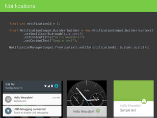 Notiﬁcations
final int notificationId = 1; 
final NotificationCompat.Builder builder = new NotificationCompat.Builder(context) 
.setSmallIcon(R.drawable.ic_notif) 
.setContentTitle("Hello Wearable!") 
.setContentText("Sample text"); 
NotificationManagerCompat.from(context).notify(notificationId, builder.build()); 
 